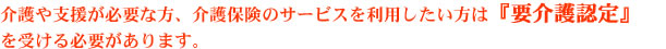 介護や支援が必要な方、介護保険のサービスを利用したい方は『要介護認定』を受ける必要があります。